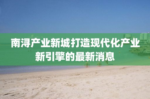 南潯產(chǎn)業(yè)新城打造現(xiàn)代化產(chǎn)業(yè)新引擎的最新消息