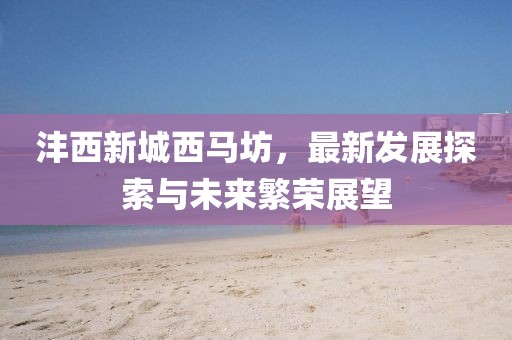 灃西新城西馬坊，最新發(fā)展探索與未來繁榮展望