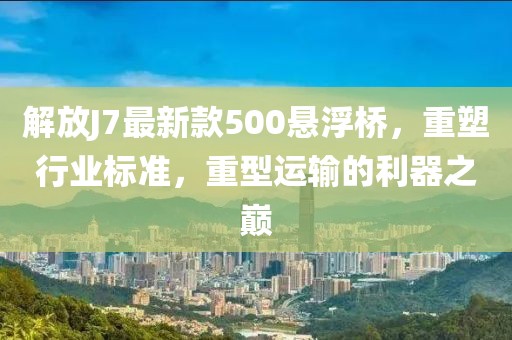 解放J7最新款500懸浮橋，重塑行業(yè)標(biāo)準(zhǔn)，重型運(yùn)輸?shù)睦髦畮p
