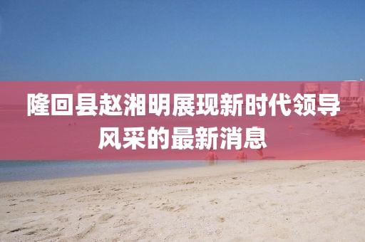 隆回縣趙湘明展現(xiàn)新時(shí)代領(lǐng)導(dǎo)風(fēng)采的最新消息