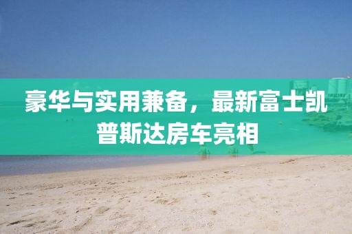 豪華與實用兼?zhèn)?，最新富士凱普斯達(dá)房車亮相