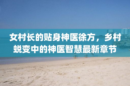 女村長(zhǎng)的貼身神醫(yī)徐方，鄉(xiāng)村蛻變中的神醫(yī)智慧最新章節(jié)