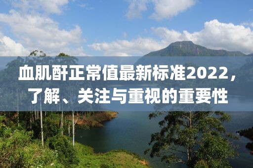 血肌酐正常值最新標準2022，了解、關注與重視的重要性