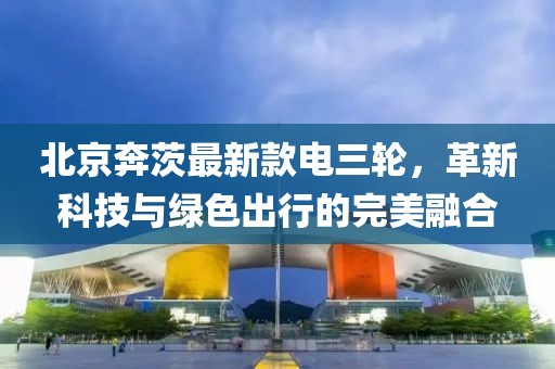 北京奔茨最新款電三輪，革新科技與綠色出行的完美融合