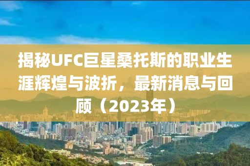 揭秘UFC巨星桑托斯的職業(yè)生涯輝煌與波折，最新消息與回顧（2023年）