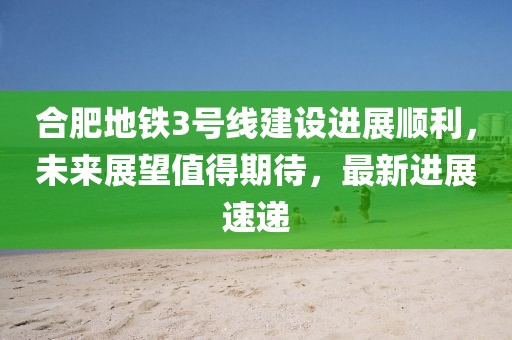 合肥地鐵3號線建設進展順利，未來展望值得期待，最新進展速遞