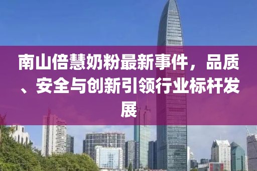 南山倍慧奶粉最新事件，品質(zhì)、安全與創(chuàng)新引領(lǐng)行業(yè)標(biāo)桿發(fā)展
