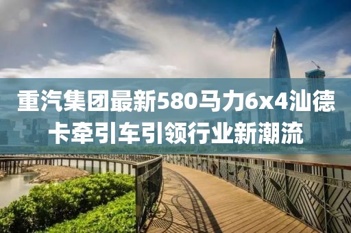 重汽集團(tuán)最新580馬力6x4汕德卡牽引車引領(lǐng)行業(yè)新潮流