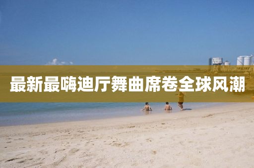 最新最嗨迪廳舞曲席卷全球風(fēng)潮