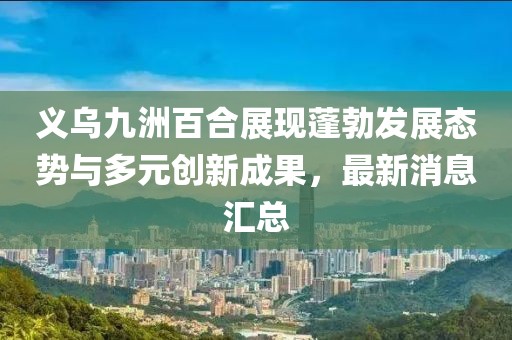 義烏九洲百合展現(xiàn)蓬勃發(fā)展態(tài)勢與多元?jiǎng)?chuàng)新成果，最新消息匯總