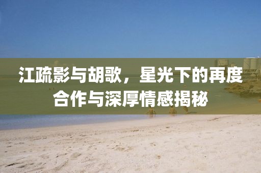 江疏影與胡歌，星光下的再度合作與深厚情感揭秘