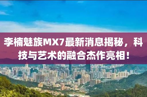 李楠魅族MX7最新消息揭秘，科技與藝術(shù)的融合杰作亮相！