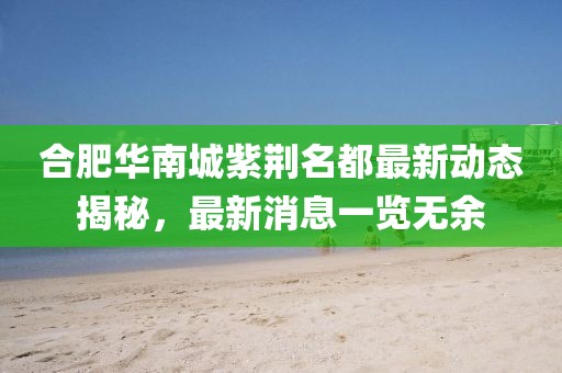 合肥華南城紫荊名都最新動態(tài)揭秘，最新消息一覽無余