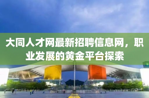 大同人才網(wǎng)最新招聘信息網(wǎng)，職業(yè)發(fā)展的黃金平臺(tái)探索