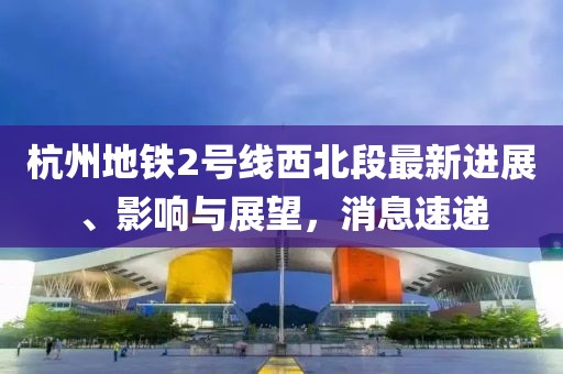 杭州地鐵2號線西北段最新進展、影響與展望，消息速遞