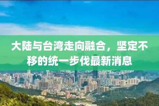大陸與臺灣走向融合，堅(jiān)定不移的統(tǒng)一步伐最新消息