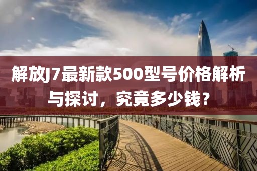 解放J7最新款500型號價格解析與探討，究竟多少錢？