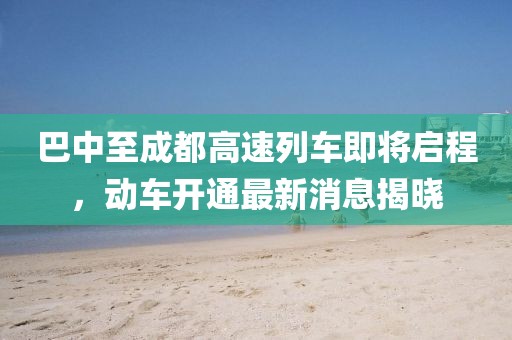 巴中至成都高速列車即將啟程，動車開通最新消息揭曉
