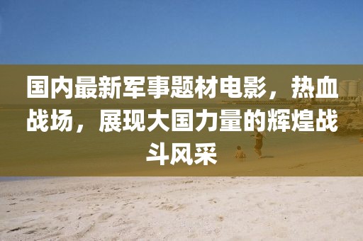 國內(nèi)最新軍事題材電影，熱血戰(zhàn)場，展現(xiàn)大國力量的輝煌戰(zhàn)斗風(fēng)采