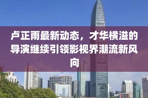 盧正雨最新動態(tài)，才華橫溢的導(dǎo)演繼續(xù)引領(lǐng)影視界潮流新風(fēng)向