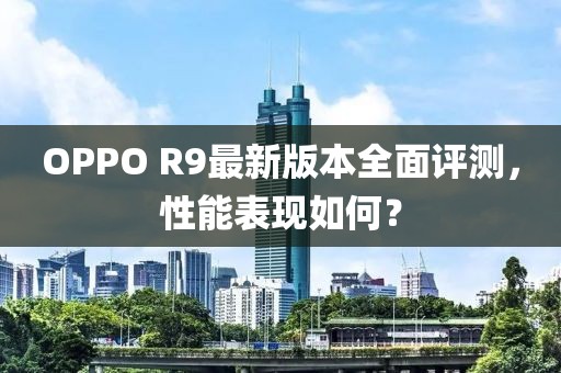 OPPO R9最新版本全面評(píng)測(cè)，性能表現(xiàn)如何？