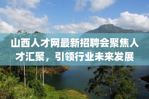 山西人才網(wǎng)最新招聘會聚焦人才匯聚，引領(lǐng)行業(yè)未來發(fā)展