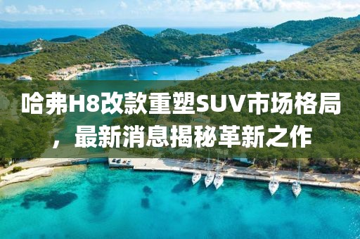 哈弗H8改款重塑SUV市場(chǎng)格局，最新消息揭秘革新之作