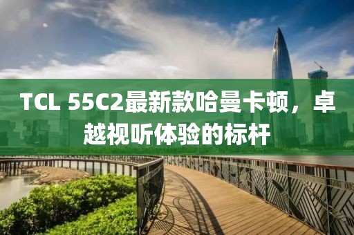 TCL 55C2最新款哈曼卡頓，卓越視聽體驗的標桿