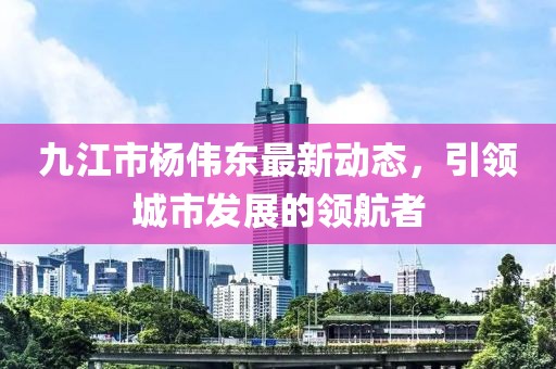 九江市楊偉東最新動態(tài)，引領(lǐng)城市發(fā)展的領(lǐng)航者