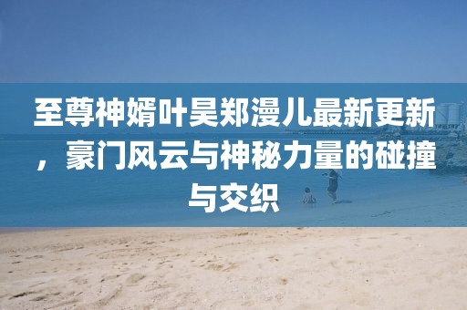 至尊神婿葉昊鄭漫兒最新更新，豪門風云與神秘力量的碰撞與交織