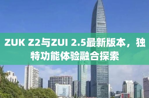 ZUK Z2與ZUI 2.5最新版本，獨(dú)特功能體驗(yàn)融合探索