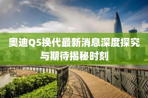 奧迪Q5換代最新消息深度探究與期待揭秘時刻