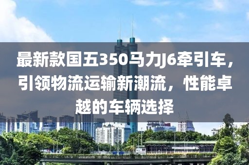 最新款國五350馬力J6牽引車，引領(lǐng)物流運輸新潮流，性能卓越的車輛選擇