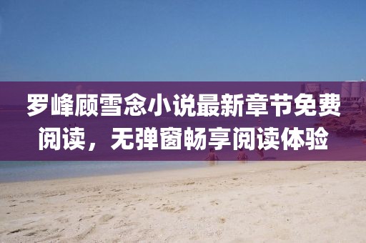 羅峰顧雪念小說最新章節(jié)免費閱讀，無彈窗暢享閱讀體驗