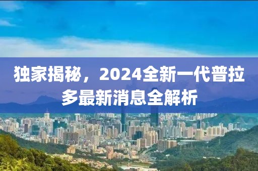 獨家揭秘，2024全新一代普拉多最新消息全解析