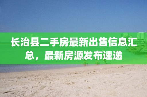 長(zhǎng)治縣二手房最新出售信息匯總，最新房源發(fā)布速遞