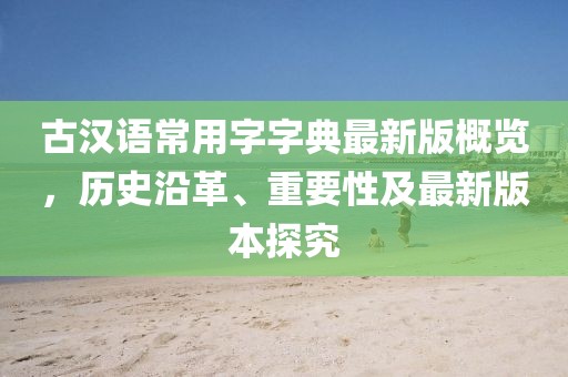 古漢語常用字字典最新版概覽，歷史沿革、重要性及最新版本探究