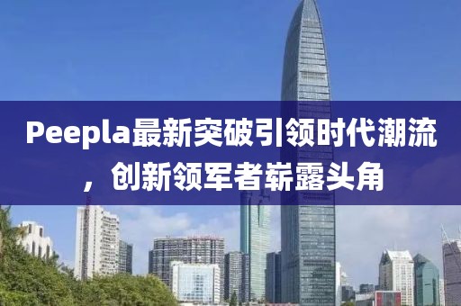 Peepla最新突破引領(lǐng)時代潮流，創(chuàng)新領(lǐng)軍者嶄露頭角
