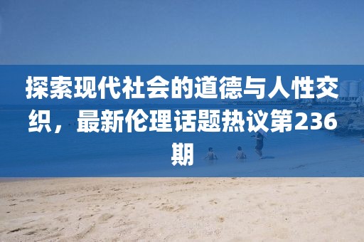 探索現(xiàn)代社會的道德與人性交織，最新倫理話題熱議第236期