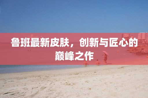 魯班最新皮膚，創(chuàng)新與匠心的巔峰之作