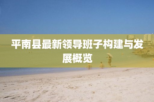 平南縣最新領(lǐng)導(dǎo)班子構(gòu)建與發(fā)展概覽