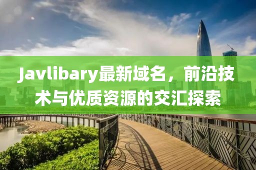 Javlibary最新域名，前沿技術(shù)與優(yōu)質(zhì)資源的交匯探索