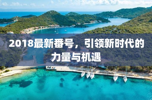 2018最新番號，引領(lǐng)新時代的力量與機(jī)遇