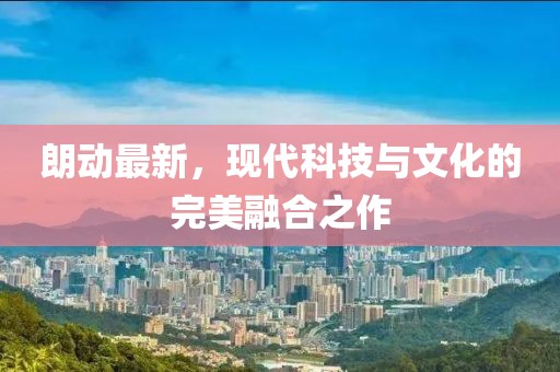 朗動最新，現(xiàn)代科技與文化的完美融合之作