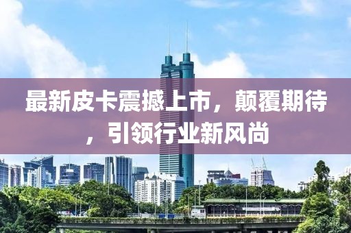 最新皮卡震撼上市，顛覆期待，引領(lǐng)行業(yè)新風(fēng)尚