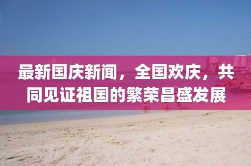 最新國慶新聞，全國歡慶，共同見證祖國的繁榮昌盛發(fā)展