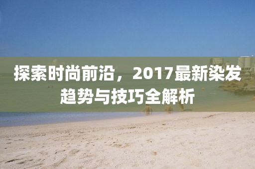 探索時(shí)尚前沿，2017最新染發(fā)趨勢(shì)與技巧全解析
