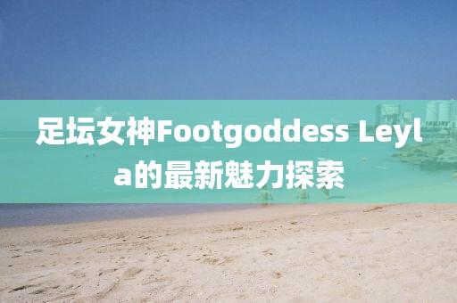 足壇女神Footgoddess Leyla的最新魅力探索
