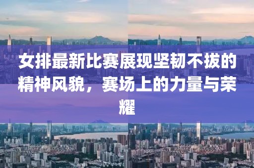 女排最新比賽展現(xiàn)堅(jiān)韌不拔的精神風(fēng)貌，賽場上的力量與榮耀