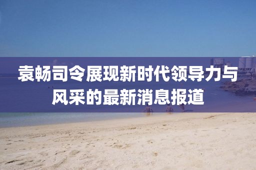 袁暢司令展現(xiàn)新時(shí)代領(lǐng)導(dǎo)力與風(fēng)采的最新消息報(bào)道